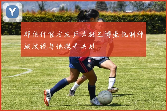 邓伯什官方发声力挺王博豪抵制种族歧视与他携手共进
