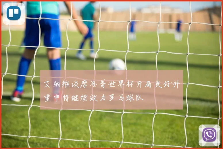 艾纳维谈摩洛哥世界杯开局良好并重申将继续效力罗马球队