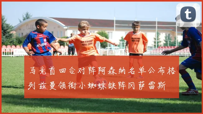 马竞首回合对阵阿森纳名单公布格列兹曼领衔小蜘蛛缺阵冈萨雷斯