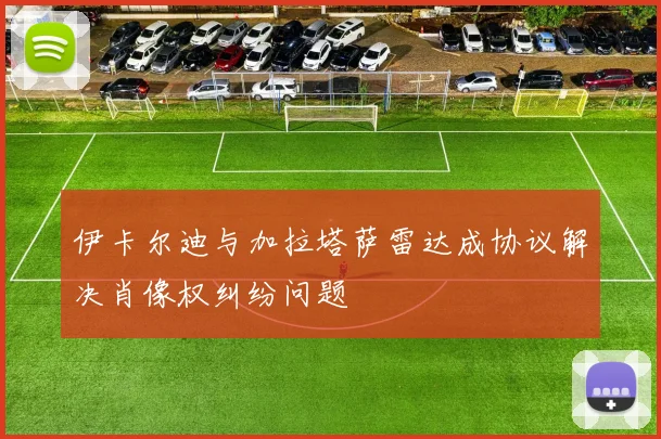 伊卡尔迪与加拉塔萨雷达成协议解决肖像权纠纷问题