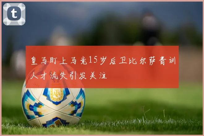 皇马盯上马竞15岁后卫比尔萨青训人才流失引发关注
