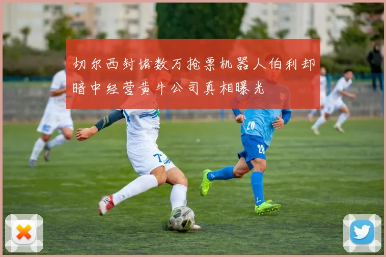 切尔西封堵数万抢票机器人伯利却暗中经营黄牛公司真相曝光