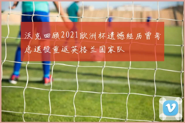 沃克回顾2021欧洲杯遗憾经历曾考虑退役重返英格兰国家队