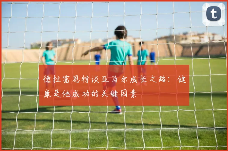 德拉富恩特谈亚马尔成长之路：健康是他成功的关键因素