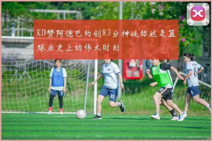 KD赞阿德巴约创83分神迹称这是篮球历史上的伟大时刻