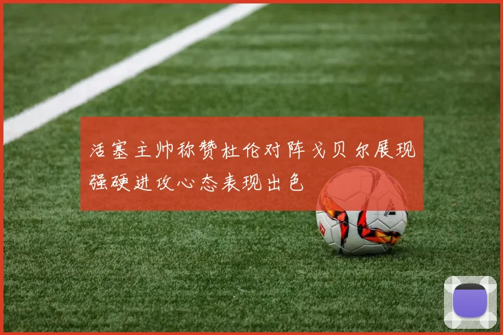 活塞主帅称赞杜伦对阵戈贝尔展现强硬进攻心态表现出色