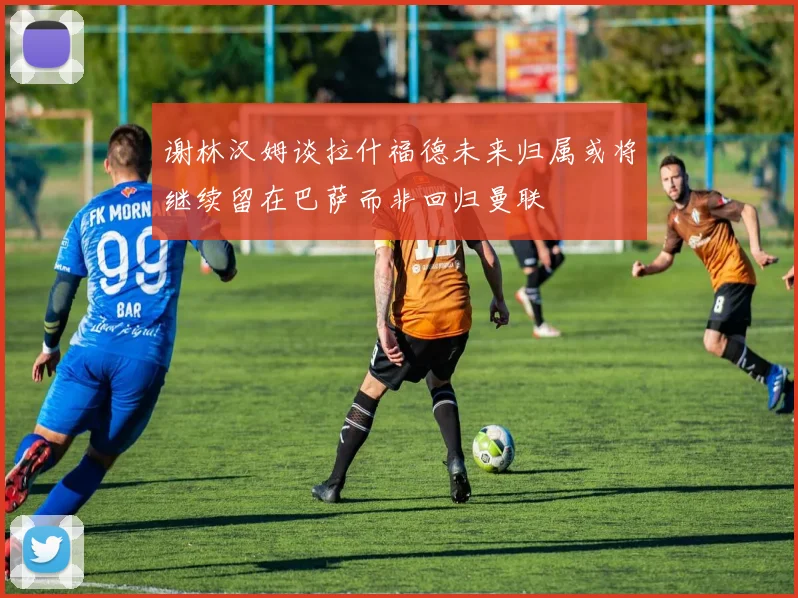 谢林汉姆谈拉什福德未来归属或将继续留在巴萨而非回归曼联