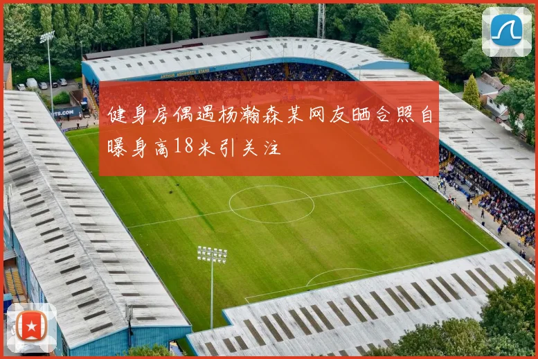 健身房偶遇杨瀚森某网友晒合照自曝身高18米引关注