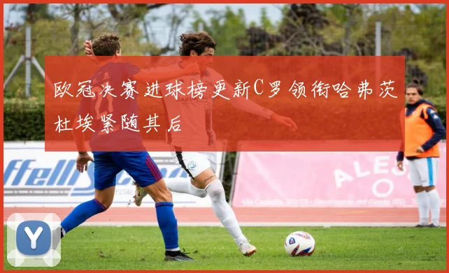 欧冠决赛进球榜更新C罗领衔哈弗茨杜埃紧随其后