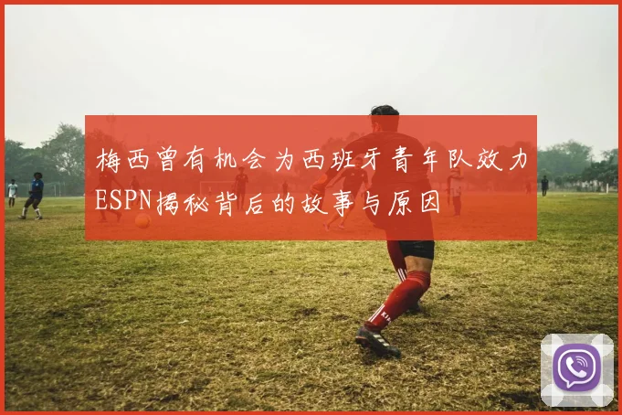 梅西曾有机会为西班牙青年队效力ESPN揭秘背后的故事与原因