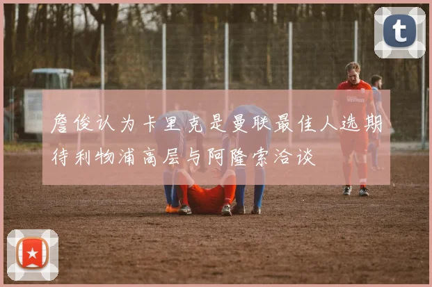 詹俊认为卡里克是曼联最佳人选期待利物浦高层与阿隆索洽谈