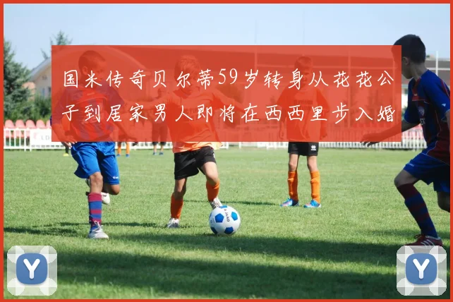 国米传奇贝尔蒂59岁转身从花花公子到居家男人即将在西西里步入婚姻殿堂