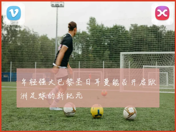 年轻强大巴黎圣日耳曼能否开启欧洲足球的新纪元