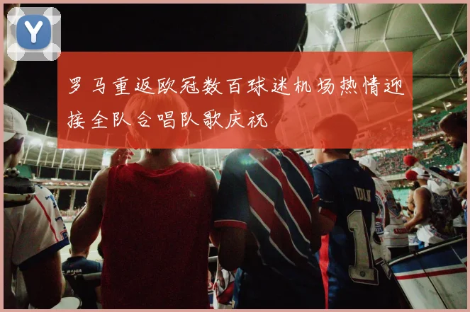 罗马重返欧冠数百球迷机场热情迎接全队合唱队歌庆祝