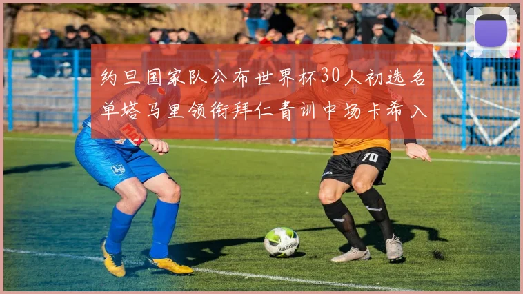 约旦国家队公布世界杯30人初选名单塔马里领衔拜仁青训中场卡希入选