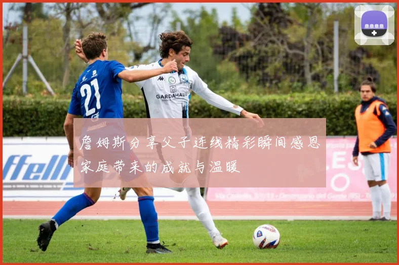 詹姆斯分享父子连线精彩瞬间感恩家庭带来的成就与温暖