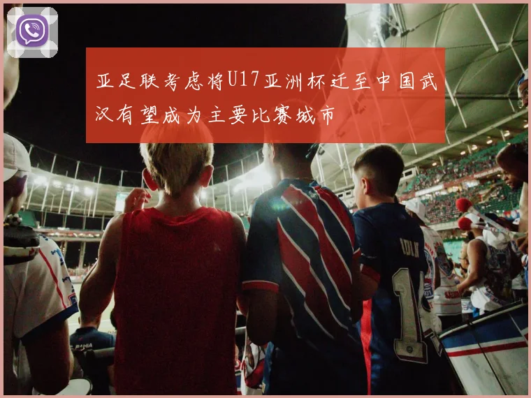 亚足联考虑将U17亚洲杯迁至中国武汉有望成为主要比赛城市