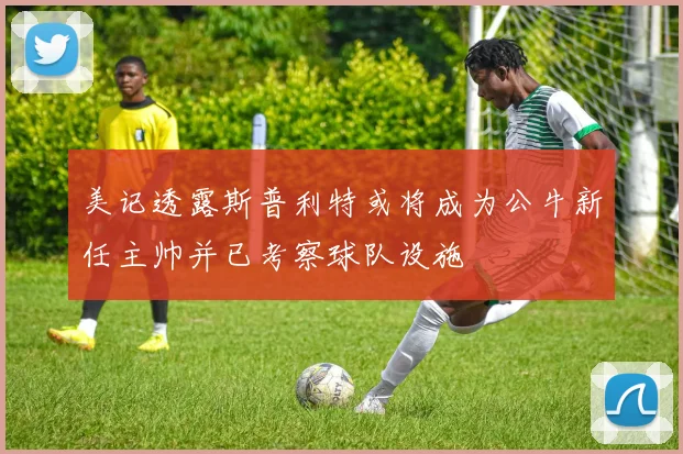 美记透露斯普利特或将成为公牛新任主帅并已考察球队设施