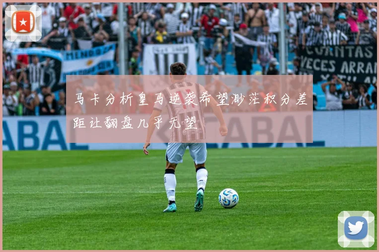 马卡分析皇马逆袭希望渺茫积分差距让翻盘几乎无望