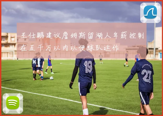 王仕鹏建议詹姆斯留湖人年薪控制在五千万以内以便球队运作