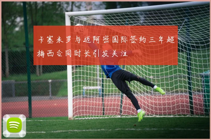 卡塞米罗与迈阿密国际签约三年超梅西合同时长引发关注