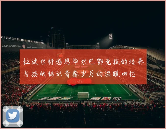 拉波尔特感恩毕尔巴鄂竞技的培养与接纳铭记青春岁月的温暖回忆