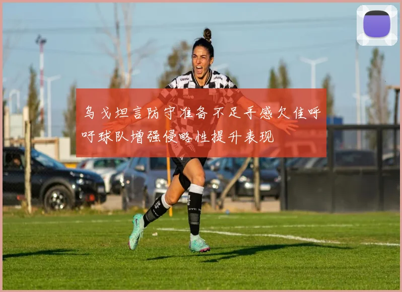 乌戈坦言防守准备不足手感欠佳呼吁球队增强侵略性提升表现